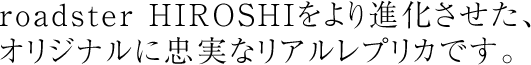 roadster HIROSHIをより進化させた、オリジナルに忠実なリアルレプリカです。