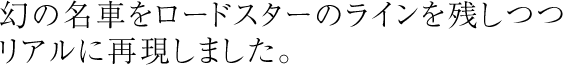 roadster HIROSHIをより進化させた、オリジナルに忠実なリアルレプリカです。