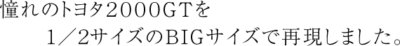 憧れのトヨタ2000GTを1/2サイズのBIGサイズで再現しました。